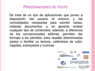 PROCESADORES DE TEXTO
Se trata de un tipo de aplicaciones que ponen a
disposición del usuario el entorno y las
comodidades necesarias para escribir cartas,
redactar documentos, y, en general, teclear
cualquier tipo de contenidos; además, a diferencia
de los convencionales editores, permiten dar
formato a los párrafos, para resaltar determinadas
partes o facilitar su lectura, valiéndose de color,
negritas, subrayados y cursivas
 