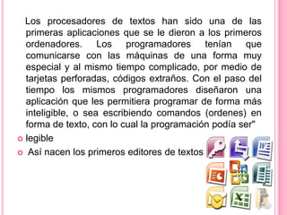Los procesadores de textos han sido una de las
  primeras aplicaciones que se le dieron a los primeros
  ordenadores. Los programadores tenían que
  comunicarse con las máquinas de una forma muy
  especial y al mismo tiempo complicado, por medio de
  tarjetas perforadas, códigos extraños. Con el paso del
  tiempo los mismos programadores diseñaron una
  aplicación que les permitiera programar de forma más
  inteligible, o sea escribiendo comandos (ordenes) en
  forma de texto, con lo cual la programación podía ser"
 legible

 Así nacen los primeros editores de textos.
 