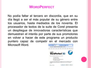 WORDPERFECT

No podía faltar el tercero en discordia, que en su
día llegó a ser el más popular de su género entre
los usuarios, hasta mediados de los noventa. El
procesador de textos de la suite de Corel presenta
un despliegue de innovadoras características que
demuestran el interés por parte de sus promotores
en volver a hacer de este programa un producto
puntero capaz de competir en el mercado con
Microsoft Word.
 