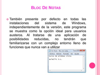 BLOC DE NOTAS

   También presente por defecto en todas las
    instalaciones    del    sistema    de    Windows,
    independientemente de la versión, este programa
    se muestra como la opción ideal para usuarios
    austeros. Al tratarse de una aplicación de
    posibilidades    reducidas,   no    tendrán   que
    familiarizarse con un complejo entorno lleno de
    funciones que nunca van a utilizar
 