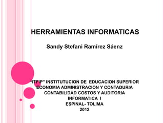 HERRAMIENTAS INFORMATICAS

      Sandy Stefani Ramírez Sáenz




“ITFIP” INSTITUTUCION DE EDUCACION SUPERIOR
  ECONOMIA ADMINISTRACION Y CONTADURIA
     CONTABILIDAD COSTOS Y AUDITORIA
              INFORMATICA I
             ESPINAL- TOLIMA
                   2012
 