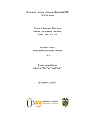 Universidad Nacional –Abierta y a Distancia UNAD
                CEAD-Arbeláez




        Programa: Ingeniería Electrónica
        Materia: Herramientas Telemática
             Como Crear un BLOG




               PRESENTADO A:
       Yina Alexandra Gonzales Sanabria

                    (Tutor)




            Trabajo presentado por
       DANIELA STEFFANY MARTINEZ




            Noviembre 12 del 2011
 