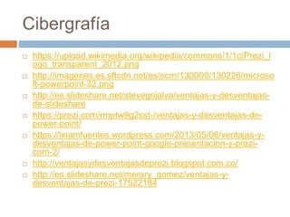 Cibergrafía
 https://upload.wikimedia.org/wikipedia/commons/1/1c/Prezi_l
ogo_transparent_2012.png
 http://imagenes.es.sftcdn.net/es/scrn/130000/130226/microso
ft-powerpoint-32.png
 http://es.slideshare.net/stevegrijalva/ventajas-y-desventajas-
de-slideshare
 https://prezi.com/rmptw9g2cst-/ventajas-y-desventajas-de-
power-point/
 https://linamfuentes.wordpress.com/2013/05/06/ventajas-y-
desventajas-de-power-point-google-presentacion-y-prezi-
com-2/
 http://ventajasydesventajasdeprezi.blogspot.com.co/
 http://es.slideshare.net/merary_gomez/ventajas-y-
desventajas-de-prezi-17522184
 
