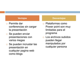 Permite dar
conferencias sin cargar
la presentación
 Se pueden enviar
presentaciones con
varios megas
 Se pueden incrustar las
presentación en
cualquier pagina web
como blogs
 Plataformas como
Power point son muy
limitadas para el
programa
 Los archivos subidos
pueden llegar
manipulados por
cualquier persona
Ventajas Desventajas
 