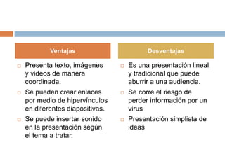  Presenta texto, imágenes
y videos de manera
coordinada.
 Se pueden crear enlaces
por medio de hipervínculos
en diferentes diapositivas.
 Se puede insertar sonido
en la presentación según
el tema a tratar.
 Es una presentación lineal
y tradicional que puede
aburrir a una audiencia.
 Se corre el riesgo de
perder información por un
virus
 Presentación simplista de
ideas
Ventajas Desventajas
 