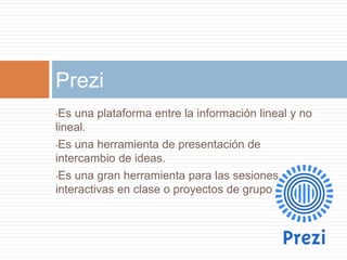 •Es una plataforma entre la información lineal y no
lineal.
•Es una herramienta de presentación de
intercambio de ideas.
•Es una gran herramienta para las sesiones
interactivas en clase o proyectos de grupo
Prezi
 