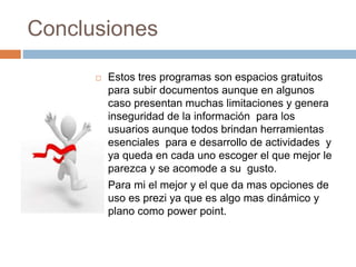 Conclusiones
 Estos tres programas son espacios gratuitos
para subir documentos aunque en algunos
caso presentan muchas limitaciones y genera
inseguridad de la información para los
usuarios aunque todos brindan herramientas
esenciales para e desarrollo de actividades y
ya queda en cada uno escoger el que mejor le
parezca y se acomode a su gusto.
 Para mi el mejor y el que da mas opciones de
uso es prezi ya que es algo mas dinámico y
plano como power point.
 