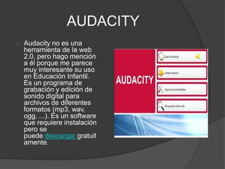 AUDACITY
Audacity no es una
herramienta de la web
2.0, pero hago mención
a él porque me parece
muy interesante su uso
en Educación Infantil.
Es un programa de
grabación y edición de
sonido digital para
archivos de diferentes
formatos (mp3, wav,
ogg, ...). Es un software
que requiere instalación
pero se
puede descargar gratuit
amente.
 