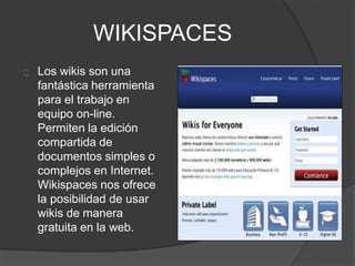WIKISPACES
Los wikis son una
fantástica herramienta
para el trabajo en
equipo on-line.
Permiten la edición
compartida de
documentos simples o
complejos en Internet.
Wikispaces nos ofrece
la posibilidad de usar
wikis de manera
gratuita en la web.
 