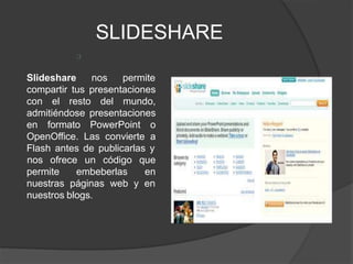 SLIDESHARE
Slideshare nos permite
compartir tus presentaciones
con el resto del mundo,
admitiéndose presentaciones
en formato PowerPoint o
OpenOffice. Las convierte a
Flash antes de publicarlas y
permite embeberlas
nos ofrece un código que
en
nuestras páginas web y en
nuestros blogs.
 