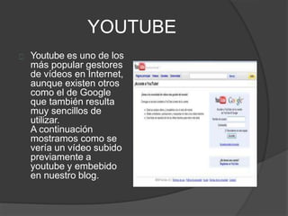 YOUTUBE
Youtube es uno de los
más popular gestores
de vídeos en Internet,
aunque existen otros
como el de Google
que también resulta
muy sencillos de
utilizar.
A continuación
mostramos como se
vería un vídeo subido
previamente a
youtube y embebido
en nuestro blog.
 