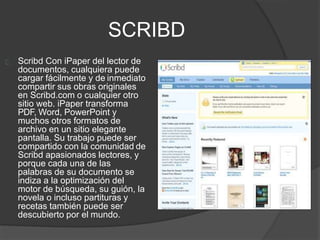 SCRIBD
Scribd Con iPaper del lector de
documentos, cualquiera puede
cargar fácilmente y de inmediato
compartir sus obras originales
en Scribd.com o cualquier otro
sitio web. iPaper transforma
PDF, Word, PowerPoint y
muchos otros formatos de
archivo en un sitio elegante
pantalla. Su trabajo puede ser
compartido con la comunidad de
Scribd apasionados lectores, y
porque cada una de las
palabras de su documento se
indiza a la optimización del
motor de búsqueda, su guión, la
novela o incluso partituras y
recetas también puede ser
descubierto por el mundo.
 