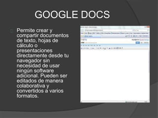 GOOGLE DOCS
Permite crear y
compartir documentos
de texto, hojas de
cálculo o
presentaciones
directamente desde tu
navegador sin
necesidad de usar
ningún software
adicional. Pueden ser
editados de manera
colaborativa y
convertidos a varios
formatos.
 