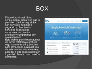 BOX
Disco duro virtual. Son,
simplemente, sitios web que te
permiten (de forma gratuita
con servicios mínimos o
pagando y obteniendo
servicios especiales)
almacenar tus propios
archivos y compartirlos con
otros usuarios.
Esta web te permite almacenar
de forma totalmente gratuita .
Algo realmente útil y práctico
para almacenar cualquier tipo
de información virtualmente y
acceder a ella desde cualquier
lugar del planeta con conexión
a Internet.
 