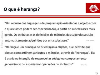 ©
2012
Ivan
L.
M.
Ricarte
15
O que é herança?
“Um recurso das linguagens de programação orientadas a objetos com
o qual classes podem ser especializadas, a partir de superclasses mais
gerais. Os atributos e as definições de métodos das superclasses são
automaticamente adquiridos por uma subclasse.”
“Herança é um princípio de orientação a objetos, que permite que
classes compartilhem atributos e métodos, através de "heranças". Ela
é usada na intenção de reaproveitar código ou comportamento
generalizado ou especializar operações ou atributos.”
Craig Larman
Wikipedia
 