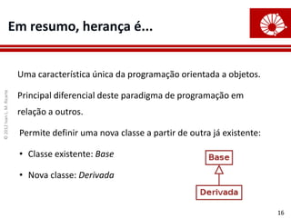 ©
2012
Ivan
L.
M.
Ricarte
16
Em resumo, herança é...
Uma característica única da programação orientada a objetos.
Principal diferencial deste paradigma de programação em
relação a outros.
Permite definir uma nova classe a partir de outra já existente:
• Classe existente: Base
• Nova classe: Derivada
 