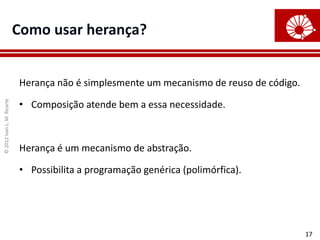©
2012
Ivan
L.
M.
Ricarte
17
Como usar herança?
Herança não é simplesmente um mecanismo de reuso de código.
• Composição atende bem a essa necessidade.
Herança é um mecanismo de abstração.
• Possibilita a programação genérica (polimórfica).
 
