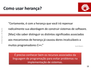 ©
2012
Ivan
L.
M.
Ricarte
18
Como usar herança?
“Certamente, é com a herança que você irá repensar
radicalmente sua abordagem de construir sistemas de software.
[Mas] não saber distinguir os distintos significados associados
aos mecanismos de herança já causou dores incalculáveis a
muitos programadores C++.”
É preciso conhecer bem os recursos associados da
linguagem de programação para evitar problemas na
implementação de sistemas.
Scott Meyers
 