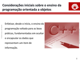 ©
2012
Ivan
L.
M.
Ricarte
2
Considerações iniciais sobre o ensino da
programação orientada a objetos
Enfatizar, desde o início, o ensino da
programação voltada para as boas
práticas, fundamentadas em ocultar
e encapsular os dados que
representam um item de
informação.
http://ingenieriainformatica.info/
 