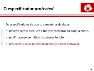 ©
2012
Ivan
L.
M.
Ricarte
24
O especificador protected
Os especificadores de acesso a membros da classe:
• private: acesso exclusivo a funções membros da própria classe.
• public: acesso permitido a qualquer função.
• protected: acesso permitido apenas a classes derivadas.
 