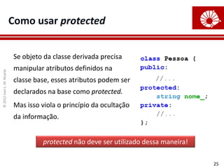 ©
2012
Ivan
L.
M.
Ricarte
25
Como usar protected
Se objeto da classe derivada precisa
manipular atributos definidos na
classe base, esses atributos podem ser
declarados na base como protected.
Mas isso viola o princípio da ocultação
da informação.
protected não deve ser utilizado dessa maneira!
 