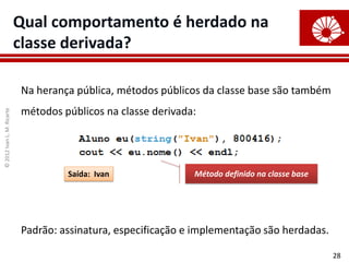©
2012
Ivan
L.
M.
Ricarte
28
Qual comportamento é herdado na
classe derivada?
Na herança pública, métodos públicos da classe base são também
métodos públicos na classe derivada:
Padrão: assinatura, especificação e implementação são herdadas.
Método definido na classe base
Saída: Ivan
 