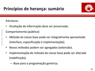 ©
2012
Ivan
L.
M.
Ricarte
31
Princípios de herança: sumário
Estrutura:
• Ocultação da informação deve ser preservada.
Comportamento (público):
• Método da classe base pode ser integralmente aproveitado
(interface, especificação e implementação).
• Novos métodos podem ser agregados (extensão).
• Implementação de método da classe base pode ser alterada
(redefinição).
– Base para a programação genérica.
 