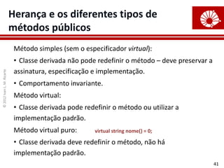 ©
2012
Ivan
L.
M.
Ricarte
41
Herança e os diferentes tipos de
métodos públicos
Método simples (sem o especificador virtual):
• Classe derivada não pode redefinir o método – deve preservar a
assinatura, especificação e implementação.
• Comportamento invariante.
Método virtual:
• Classe derivada pode redefinir o método ou utilizar a
implementação padrão.
Método virtual puro:
• Classe derivada deve redefinir o método, não há
implementação padrão.
virtual string nome() = 0;
 