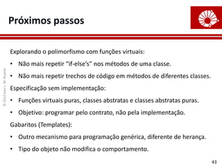 ©
2012
Ivan
L.
M.
Ricarte
43
Próximos passos
Explorando o polimorfismo com funções virtuais:
• Não mais repetir “if-else’s” nos métodos de uma classe.
• Não mais repetir trechos de código em métodos de diferentes classes.
Especificação sem implementação:
• Funções virtuais puras, classes abstratas e classes abstratas puras.
• Objetivo: programar pelo contrato, não pela implementação.
Gabaritos (Templates):
• Outro mecanismo para programação genérica, diferente de herança.
• Tipo do objeto não modifica o comportamento.
 