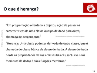 O que é herança?


                            “Em programação orientada a objetos, ação de passar as
                            características de uma classe ou tipo de dado para outro,
© 2012 Ivan L. M. Ricarte




                            chamada de descendente.”              Michaelis Moderno Dicionário da Língua Portuguesa




                            “Herança: Uma classe pode ser derivada de outra classe, que é
                            chamada de classe básica da classe derivada. A classe derivada
                            herda as propriedades de suas classes básicas, inclusive seus
                            membros de dados e suas funções membros.”
                                                                                    Margaret Ellis e Bjarne Stroustrup.



                                                                                                                          14
 
