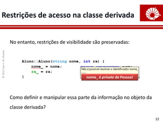 Restrições de acesso na classe derivada


                            No entanto, restrições de visibilidade são preservadas:
© 2012 Ivan L. M. Ricarte




                                                               nome_ é private de Pessoa!




                            Como definir e manipular essa parte da informação no objeto da
                            classe derivada?

                                                                                             22
 