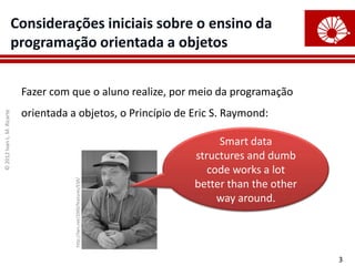 Considerações iniciais sobre o ensino da
                        programação orientada a objetos


                            Fazer com que o aluno realize, por meio da programação
                            orientada a objetos, o Princípio de Eric S. Raymond:
© 2012 Ivan L. M. Ricarte




                                                                                Smart data
                                                                           structures and dumb
                                                                              code works a lot
                                       http://lwn.net/2000/features/ESR/




                                                                           better than the other
                                                                                way around.




                                                                                                   3
 