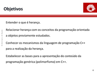 Objetivos

                             Entender o que é herança.

                             Relacionar herança com os conceitos da programação orientada
© 2012 Ivan L. M. Ricarte




                             a objetos previamente estudados.

                             Conhecer os mecanismos da linguagem de programação C++
                             para a realização da herança.

                             Estabelecer as bases para a apresentação do conteúdo da
                             programação genérica (polimorfismo) em C++.

                                                                                            4
 