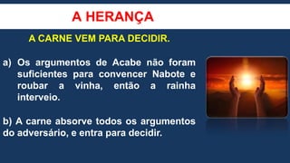 A HERANÇA
A CARNE VEM PARA DECIDIR.
a) Os argumentos de Acabe não foram
suficientes para convencer Nabote e
roubar a vinha, então a rainha
interveio.
b) A carne absorve todos os argumentos
do adversário, e entra para decidir.
 
