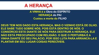 A HERANÇA
A VINHA é a Obra do ESPÍRITO
HERANÇA do PAI
Custou a morte do FILHO
DEUS TEM NOS DADO ESTA HERANÇA, MAS O VIZINHO ESTÁ DE OLHO.
ELE SABE TUDO SOBRE NÓS, POIS ESTÁ DENTRO DE NÓS. O
CONSÓRCIO ESTÁ DIANTE DE NÓS PARA DESTRUIR A HERANÇA. ELE
NÃO ESTÁ PREOCUPADO COM RELIGIÃO. O QUE O PERTURBA É A
VINHA DIANTE DO SEU PALÁCIO, POR ISSO LUTA PARA ARRANCÁ-LA E
PLANTAR EM SEU LUGAR COISAS PERECÍVEIS.
 