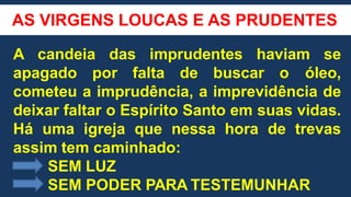 AS VIRGENS LOUCAS E AS PRUDENTES
A candeia das imprudentes haviam se
apagado por falta de buscar o óleo,
cometeu a imprudência, a imprevidência de
deixar faltar o Espírito Santo em suas vidas.
Há uma igreja que nessa hora de trevas
assim tem caminhado:
SEM LUZ
SEM PODER PARA TESTEMUNHAR
 