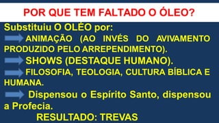 POR QUE TEM FALTADO O ÓLEO?
Substituiu O OLÉO por:
ANIMAÇÃO (AO INVÉS DO AVIVAMENTO
PRODUZIDO PELO ARREPENDIMENTO).
SHOWS (DESTAQUE HUMANO).
FILOSOFIA, TEOLOGIA, CULTURA BÍBLICA E
HUMANA.
Dispensou o Espírito Santo, dispensou
a Profecia.
RESULTADO: TREVAS
 