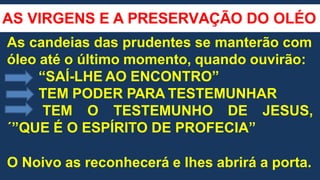 AS VIRGENS E A PRESERVAÇÃO DO OLÉO
As candeias das prudentes se manterão com
óleo até o último momento, quando ouvirão:
“SAÍ-LHE AO ENCONTRO”
TEM PODER PARA TESTEMUNHAR
TEM O TESTEMUNHO DE JESUS,
´”QUE É O ESPÍRITO DE PROFECIA”
O Noivo as reconhecerá e lhes abrirá a porta.
 
