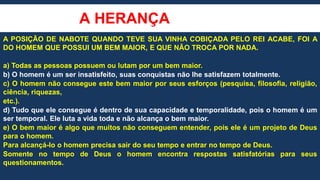A HERANÇA
A POSIÇÃO DE NABOTE QUANDO TEVE SUA VINHA COBIÇADA PELO REI ACABE, FOI A
DO HOMEM QUE POSSUI UM BEM MAIOR, E QUE NÃO TROCA POR NADA.
a) Todas as pessoas possuem ou lutam por um bem maior.
b) O homem é um ser insatisfeito, suas conquistas não lhe satisfazem totalmente.
c) O homem não consegue este bem maior por seus esforços (pesquisa, filosofia, religião,
ciência, riquezas,
etc.).
d) Tudo que ele consegue é dentro de sua capacidade e temporalidade, pois o homem é um
ser temporal. Ele luta a vida toda e não alcança o bem maior.
e) O bem maior é algo que muitos não conseguem entender, pois ele é um projeto de Deus
para o homem.
Para alcançá-lo o homem precisa sair do seu tempo e entrar no tempo de Deus.
Somente no tempo de Deus o homem encontra respostas satisfatórias para seus
questionamentos.
 