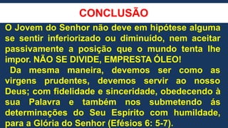 CONCLUSÃO
O Jovem do Senhor não deve em hipótese alguma
se sentir inferiorizado ou diminuído, nem aceitar
passivamente a posição que o mundo tenta lhe
impor. NÃO SE DIVIDE, EMPRESTA ÓLEO!
Da mesma maneira, devemos ser como as
virgens prudentes, devemos servir ao nosso
Deus; com fidelidade e sinceridade, obedecendo à
sua Palavra e também nos submetendo ás
determinações do Seu Espírito com humildade,
para a Glória do Senhor (Efésios 6: 5-7).
 