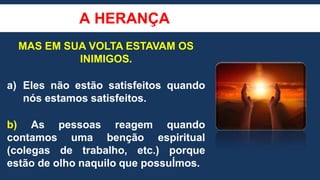 A HERANÇA
MAS EM SUA VOLTA ESTAVAM OS
INIMIGOS.
a) Eles não estão satisfeitos quando
nós estamos satisfeitos.
b) As pessoas reagem quando
contamos uma benção espiritual
(colegas de trabalho, etc.) porque
estão de olho naquilo que possuÍmos.
 