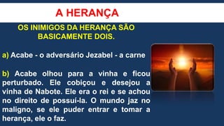 A HERANÇA
OS INIMIGOS DA HERANÇA SÃO
BASICAMENTE DOIS.
a) Acabe - o adversário Jezabel - a carne
b) Acabe olhou para a vinha e ficou
perturbado. Ele cobiçou e desejou a
vinha de Nabote. Ele era o rei e se achou
no direito de possuí-la. O mundo jaz no
maligno, se ele puder entrar e tomar a
herança, ele o faz.
 