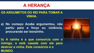 A HERANÇA
OS ARGUMETOS DO REI PARA TOMAR A
VINHA.
a) No começo Acabe argumentou, não
partiu para a força ou violência,
procurando ser bonzinho.
b) A rainha é a que consorcia com o
inimigo, e está casada com ele para
destruir a vinha. Este consórcio é o
MUNDO.
 