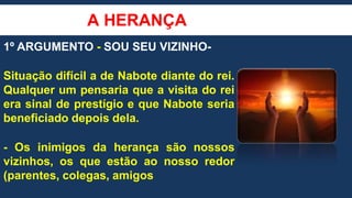 A HERANÇA
1º ARGUMENTO - SOU SEU VIZINHO-
Situação difícil a de Nabote diante do rei.
Qualquer um pensaria que a visita do rei
era sinal de prestígio e que Nabote seria
beneficiado depois dela.
- Os inimigos da herança são nossos
vizinhos, os que estão ao nosso redor
(parentes, colegas, amigos
 
