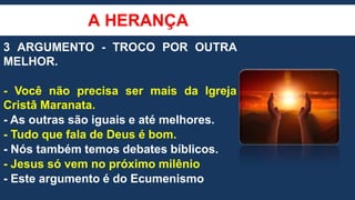 A HERANÇA
3 ARGUMENTO - TROCO POR OUTRA
MELHOR.
- Você não precisa ser mais da Igreja
Cristâ Maranata.
- As outras são iguais e até melhores.
- Tudo que fala de Deus é bom.
- Nós também temos debates bíblicos.
- Jesus só vem no próximo milênio
- Este argumento é do Ecumenismo
 