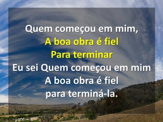 Quem começou em mim,
A boa obra é fiel
Para terminar
Eu sei Quem começou em mim
A boa obra é fiel
para terminá-la.