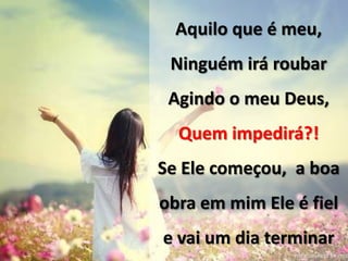 Aquilo que é meu,
Ninguém irá roubar
Agindo o meu Deus,
Quem impedirá?!
Se Ele começou, a boa
obra em mim Ele é fiel
e vai um dia terminar