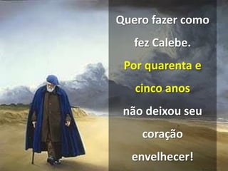 Quero fazer como
fez Calebe.
Por quarenta e
cinco anos
não deixou seu
coração
envelhecer!
