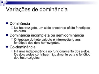 Variações de dominância Dominância No heterozigoto, um alelo encobre o efeito fenotípico do outro Dominância incompleta ou semidominância O fenótipo do heterozigoto é intermediário aos fenótipos dos dois homozigotos. Co-dominância Há uma independência no funcionamento dos alelos. Os dois alelos contribuem igualmente para o fenótipo dos heterozigotos. 