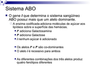 Sistema ABO O gene  I  que determina o sistema sangüíneo ABO possui mais que um alelo dominante. A enzima codificada adiciona moléculas de açúcar aos lipídeos sobre a superfície das hemácias. I A  adiciona Galactosamina I B  adiciona Galactose i  nenhum açúcar é adicionado Os alelos  I A  e  I B  são co-dominantes O alelo  i  é recessivo para ambos As diferentes combinações dos três alelos produz quatro fenótipos diferentes 